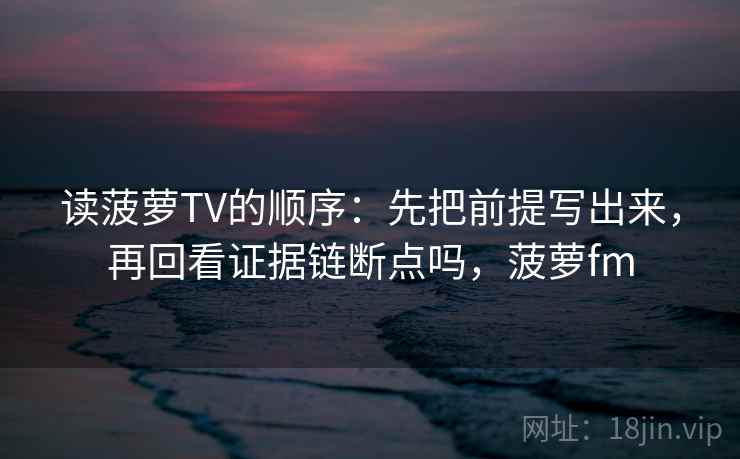 读菠萝TV的顺序：先把前提写出来，再回看证据链断点吗，菠萝fm