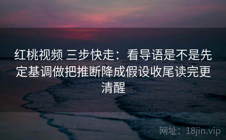 红桃视频 三步快走：看导语是不是先定基调做把推断降成假设收尾读完更清醒