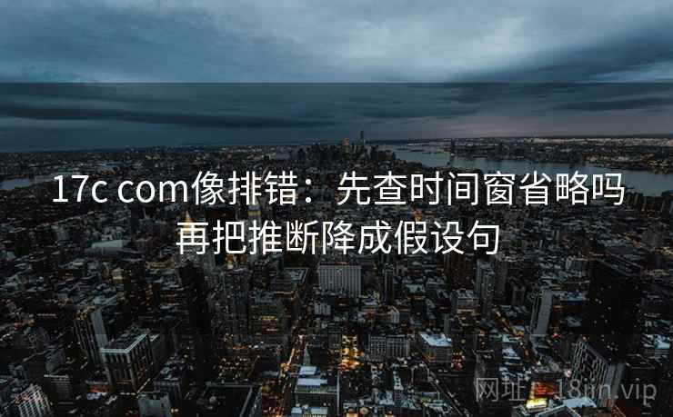 17c com像排错：先查时间窗省略吗再把推断降成假设句