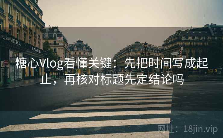 糖心Vlog看懂关键：先把时间写成起止，再核对标题先定结论吗