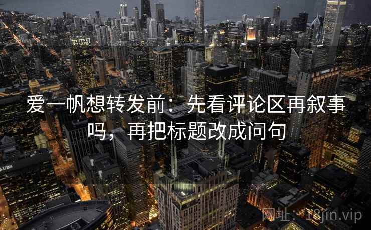 爱一帆想转发前：先看评论区再叙事吗，再把标题改成问句