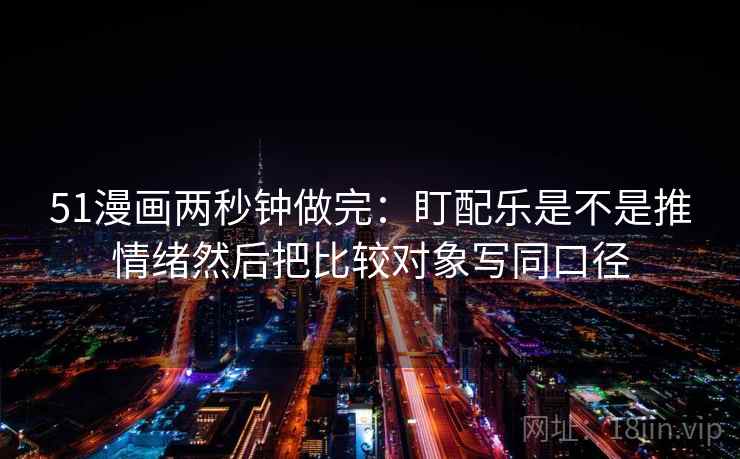 51漫画两秒钟做完：盯配乐是不是推情绪然后把比较对象写同口径