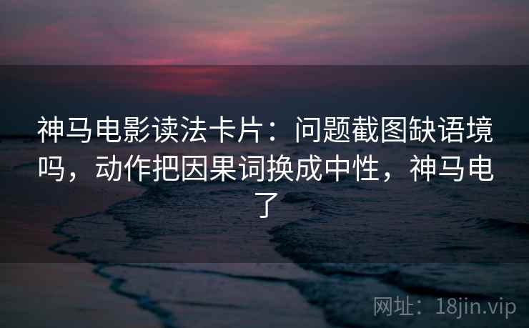 神马电影读法卡片：问题截图缺语境吗，动作把因果词换成中性，神马电了