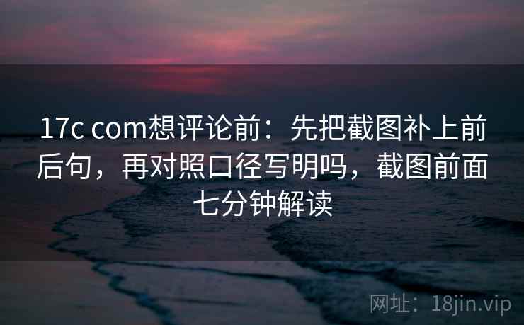 17c com想评论前：先把截图补上前后句，再对照口径写明吗，截图前面七分钟解读