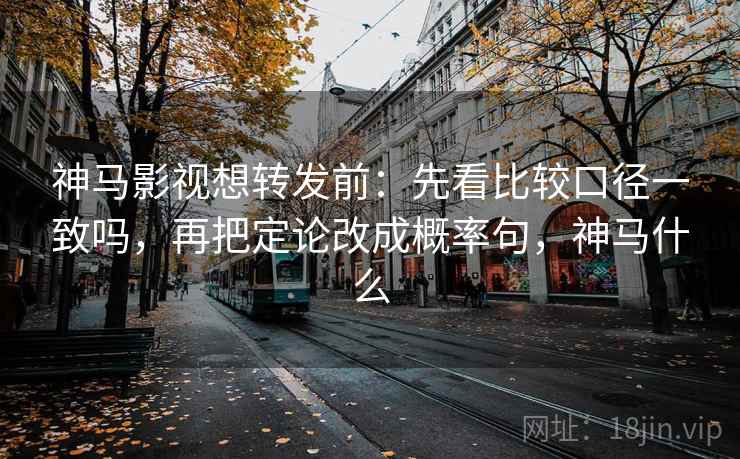 神马影视想转发前：先看比较口径一致吗，再把定论改成概率句，神马什么
