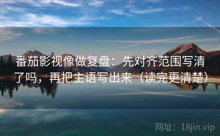 番茄影视像做复盘：先对齐范围写清了吗，再把主语写出来（读完更清楚）