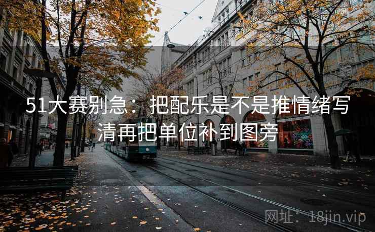 51大赛别急：把配乐是不是推情绪写清再把单位补到图旁