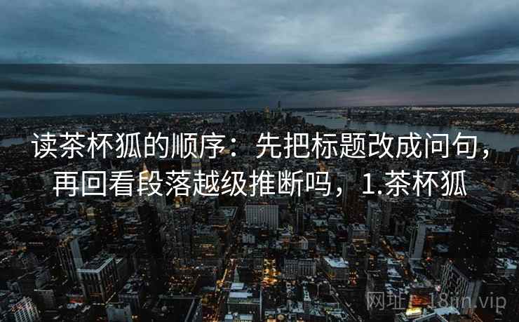 读茶杯狐的顺序：先把标题改成问句，再回看段落越级推断吗，1.茶杯狐
