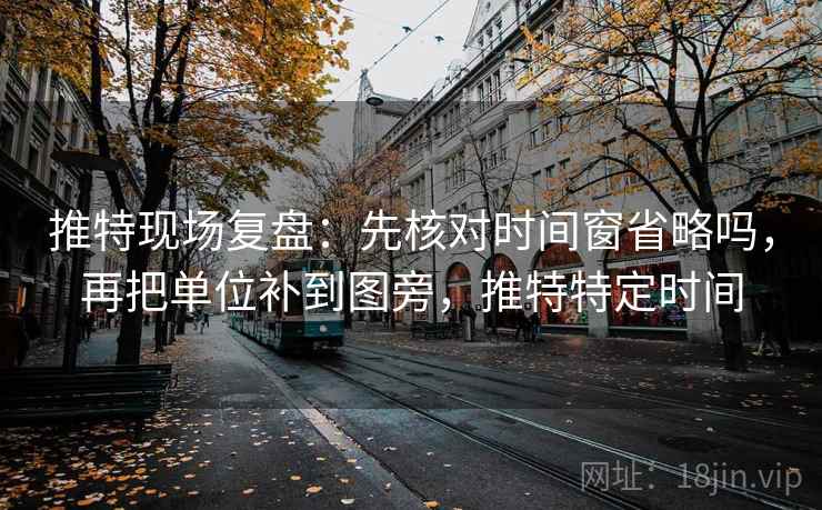 推特现场复盘：先核对时间窗省略吗，再把单位补到图旁，推特特定时间