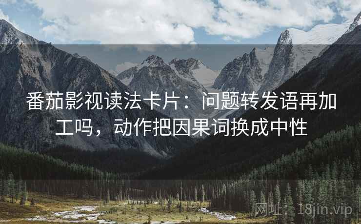 番茄影视读法卡片：问题转发语再加工吗，动作把因果词换成中性
