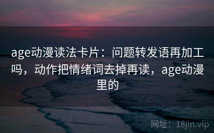 age动漫读法卡片：问题转发语再加工吗，动作把情绪词去掉再读，age动漫里的
