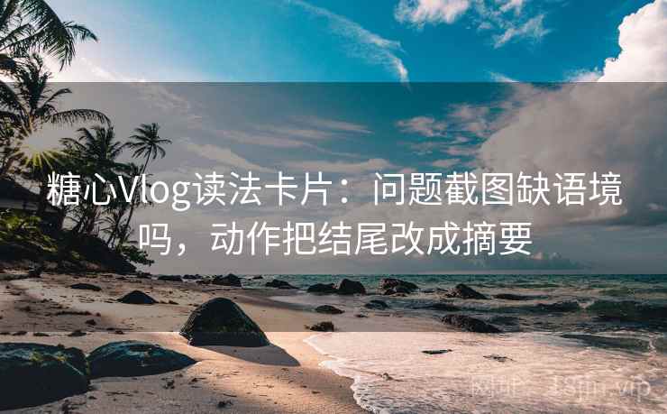 糖心Vlog读法卡片：问题截图缺语境吗，动作把结尾改成摘要