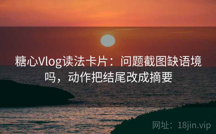 糖心Vlog读法卡片：问题截图缺语境吗，动作把结尾改成摘要
