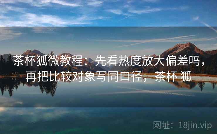 茶杯狐微教程：先看热度放大偏差吗，再把比较对象写同口径，茶杯 狐