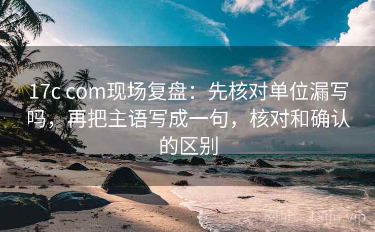 17c com现场复盘：先核对单位漏写吗，再把主语写成一句，核对和确认的区别