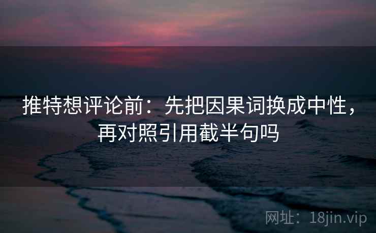 推特想评论前：先把因果词换成中性，再对照引用截半句吗