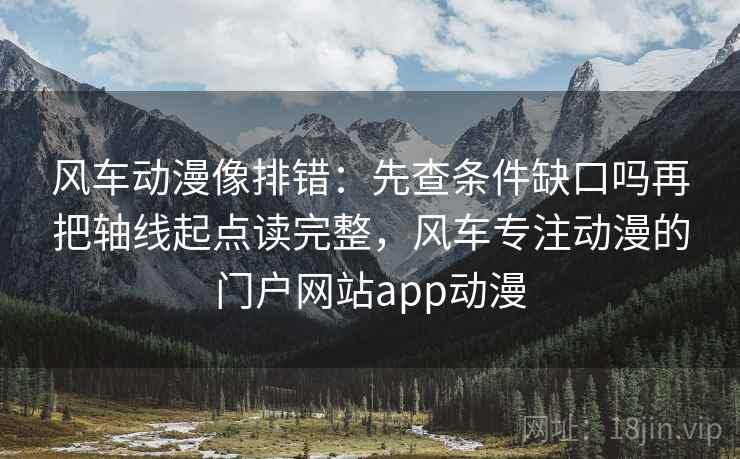 风车动漫像排错：先查条件缺口吗再把轴线起点读完整，风车专注动漫的门户网站app动漫