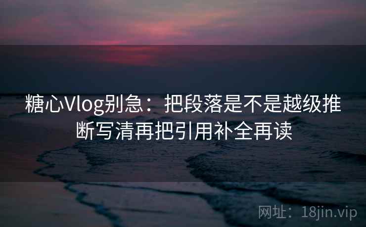 糖心Vlog别急：把段落是不是越级推断写清再把引用补全再读