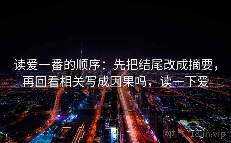 读爱一番的顺序：先把结尾改成摘要，再回看相关写成因果吗，读一下爱