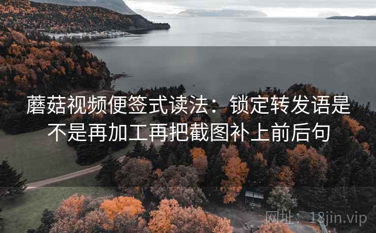 蘑菇视频便签式读法：锁定转发语是不是再加工再把截图补上前后句