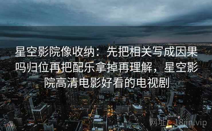 星空影院像收纳：先把相关写成因果吗归位再把配乐拿掉再理解，星空影院高清电影好看的电视剧