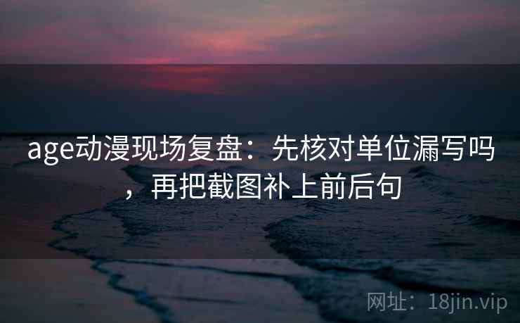 age动漫现场复盘：先核对单位漏写吗，再把截图补上前后句