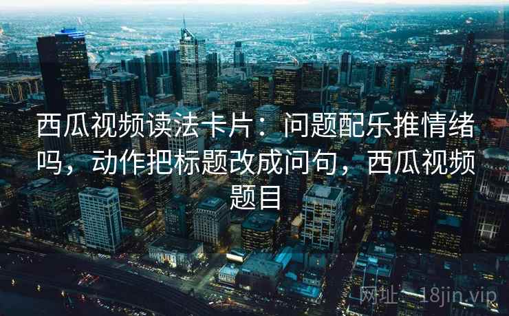 西瓜视频读法卡片：问题配乐推情绪吗，动作把标题改成问句，西瓜视频题目