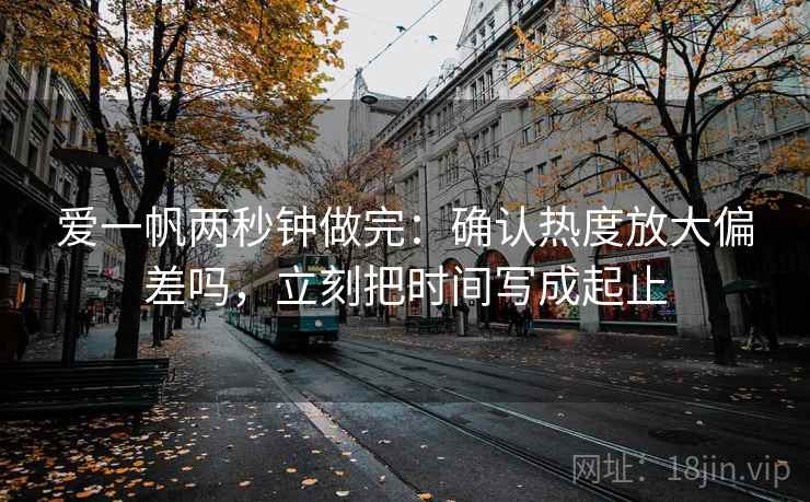爱一帆两秒钟做完：确认热度放大偏差吗，立刻把时间写成起止