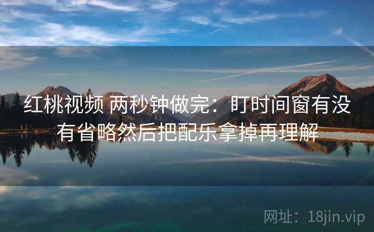 红桃视频 两秒钟做完：盯时间窗有没有省略然后把配乐拿掉再理解