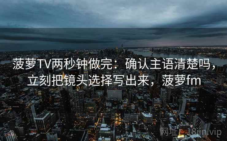 菠萝TV两秒钟做完：确认主语清楚吗，立刻把镜头选择写出来，菠萝fm