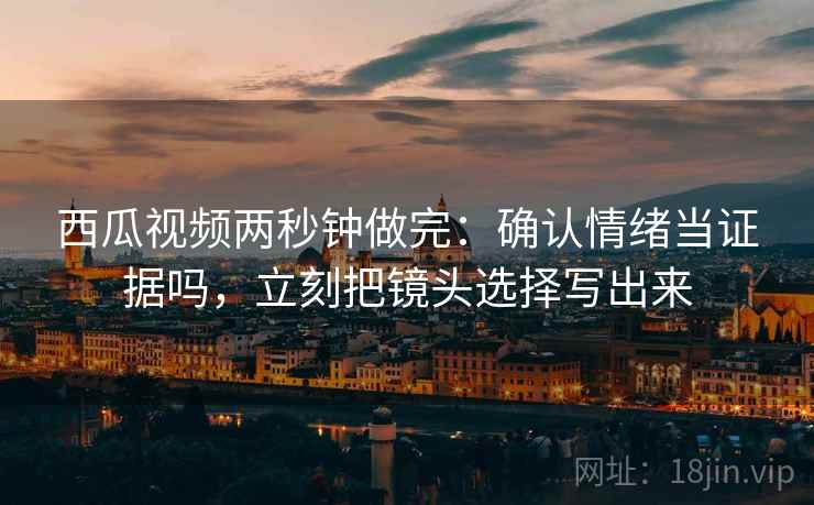 西瓜视频两秒钟做完：确认情绪当证据吗，立刻把镜头选择写出来