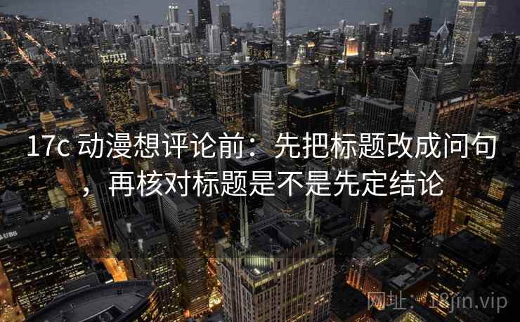 17c 动漫想评论前：先把标题改成问句，再核对标题是不是先定结论