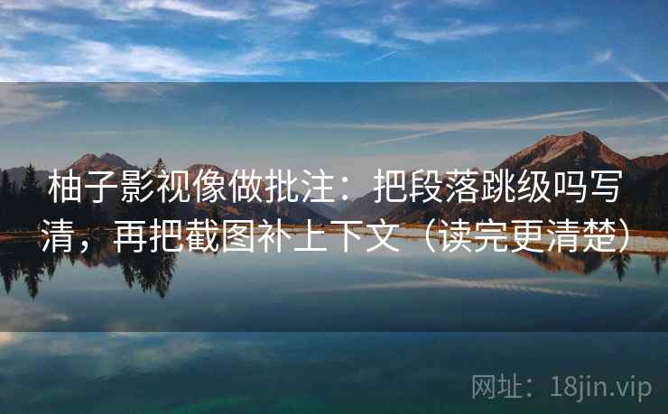 柚子影视像做批注：把段落跳级吗写清，再把截图补上下文（读完更清楚）